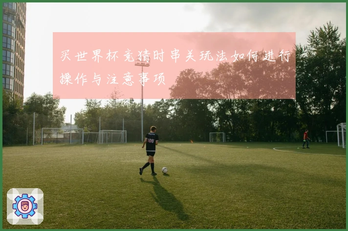 买世界杯竞猜时串关玩法如何进行操作与注意事项